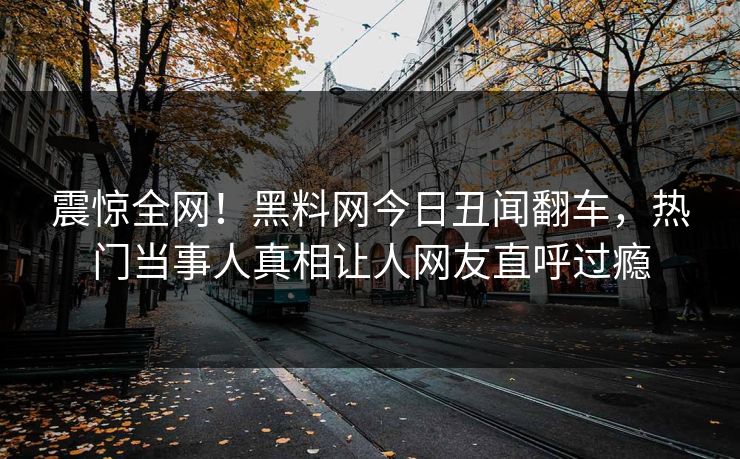 震惊全网！黑料网今日丑闻翻车，热门当事人真相让人网友直呼过瘾
