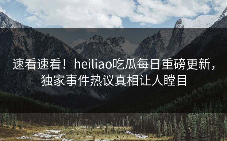 速看速看！heiliao吃瓜每日重磅更新，独家事件热议真相让人瞠目