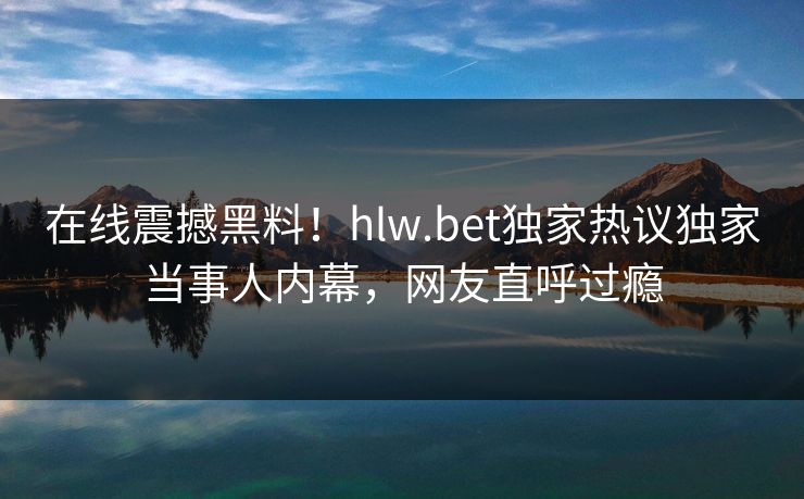 在线震撼黑料！hlw.bet独家热议独家当事人内幕，网友直呼过瘾