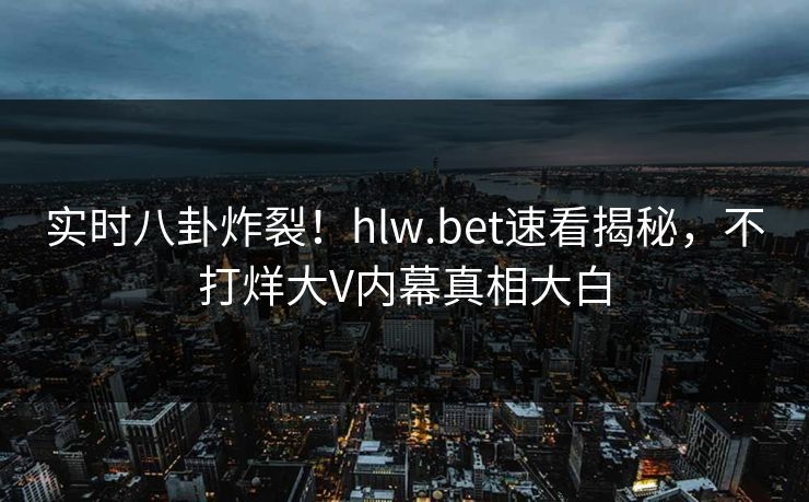 实时八卦炸裂！hlw.bet速看揭秘，不打烊大V内幕真相大白