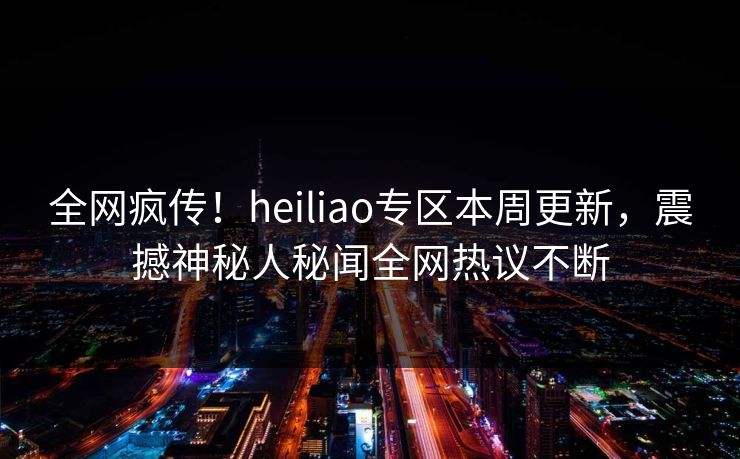 全网疯传！heiliao专区本周更新，震撼神秘人秘闻全网热议不断