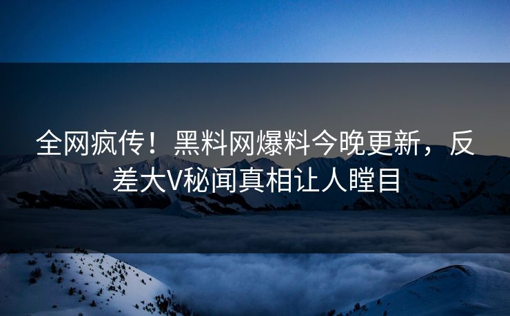 全网疯传！黑料网爆料今晚更新，反差大V秘闻真相让人瞠目