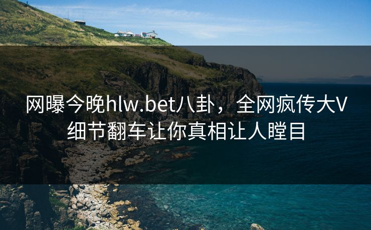网曝今晚hlw.bet八卦，全网疯传大V细节翻车让你真相让人瞠目