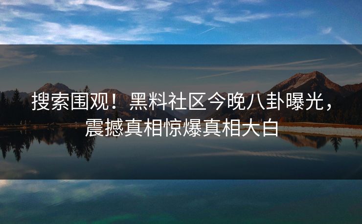 搜索围观！黑料社区今晚八卦曝光，震撼真相惊爆真相大白