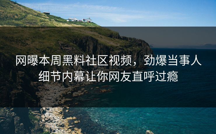 网曝本周黑料社区视频，劲爆当事人细节内幕让你网友直呼过瘾