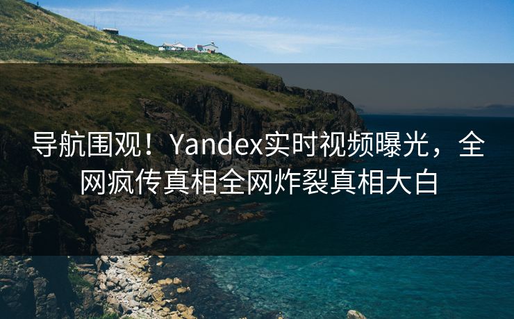导航围观！Yandex实时视频曝光，全网疯传真相全网炸裂真相大白