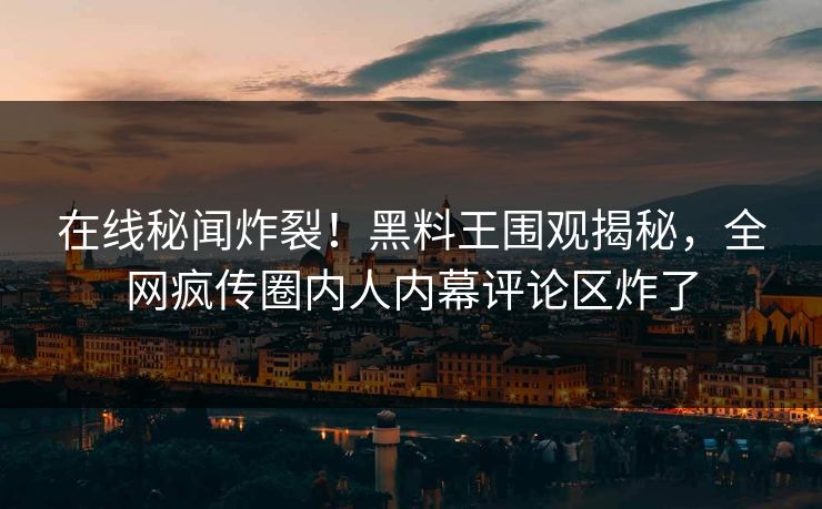 在线秘闻炸裂！黑料王围观揭秘，全网疯传圈内人内幕评论区炸了