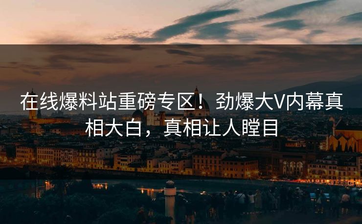 在线爆料站重磅专区！劲爆大V内幕真相大白，真相让人瞠目