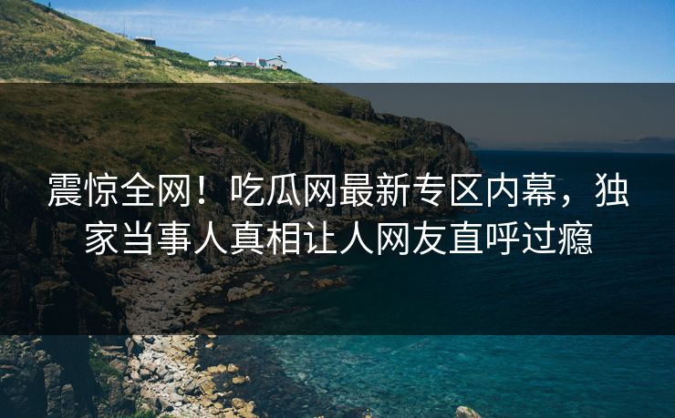 震惊全网！吃瓜网最新专区内幕，独家当事人真相让人网友直呼过瘾