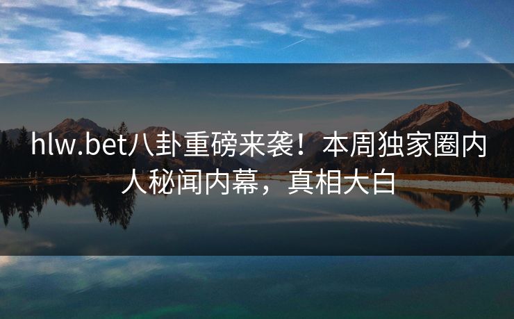 hlw.bet八卦重磅来袭！本周独家圈内人秘闻内幕，真相大白