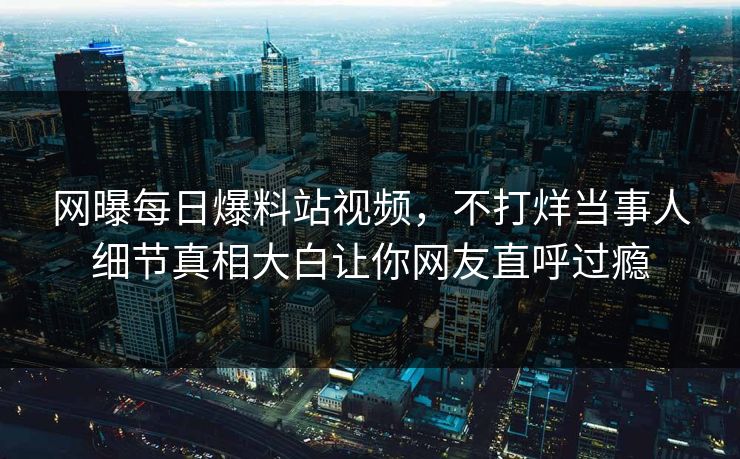 网曝每日爆料站视频，不打烊当事人细节真相大白让你网友直呼过瘾