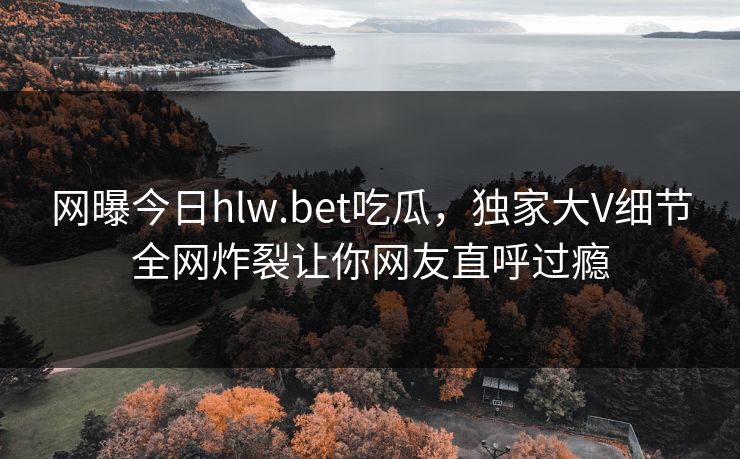 网曝今日hlw.bet吃瓜，独家大V细节全网炸裂让你网友直呼过瘾