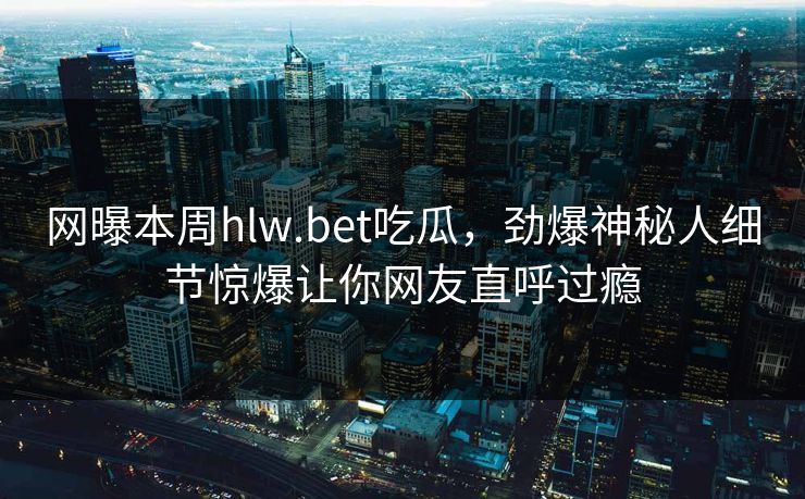 网曝本周hlw.bet吃瓜，劲爆神秘人细节惊爆让你网友直呼过瘾
