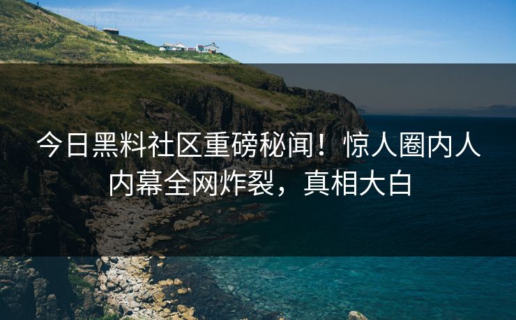 今日黑料社区重磅秘闻！惊人圈内人内幕全网炸裂，真相大白