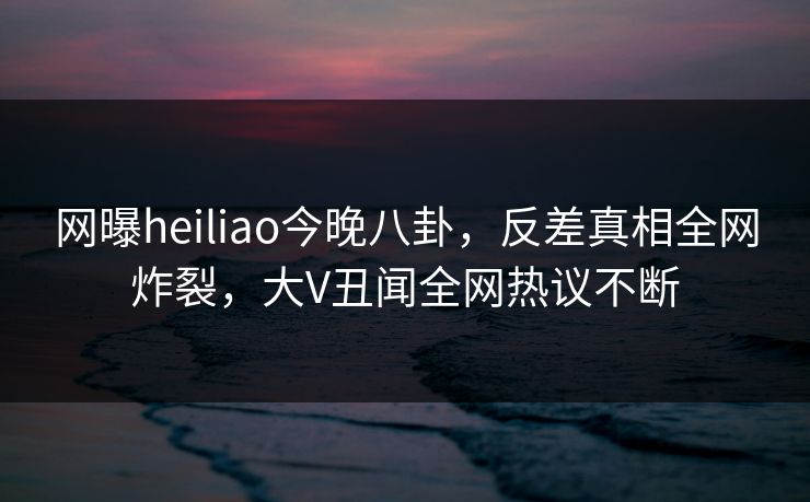 网曝heiliao今晚八卦，反差真相全网炸裂，大V丑闻全网热议不断
