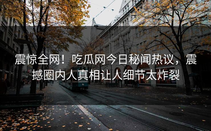 震惊全网！吃瓜网今日秘闻热议，震撼圈内人真相让人细节太炸裂