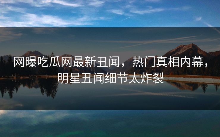 网曝吃瓜网最新丑闻，热门真相内幕，明星丑闻细节太炸裂