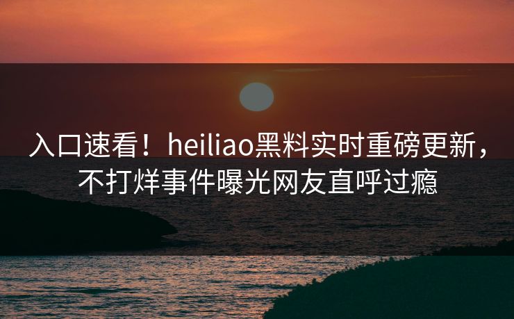 入口速看！heiliao黑料实时重磅更新，不打烊事件曝光网友直呼过瘾