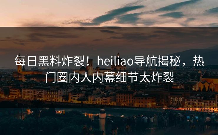 每日黑料炸裂！heiliao导航揭秘，热门圈内人内幕细节太炸裂