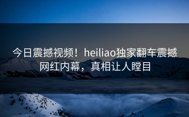 今日震撼视频！heiliao独家翻车震撼网红内幕，真相让人瞠目