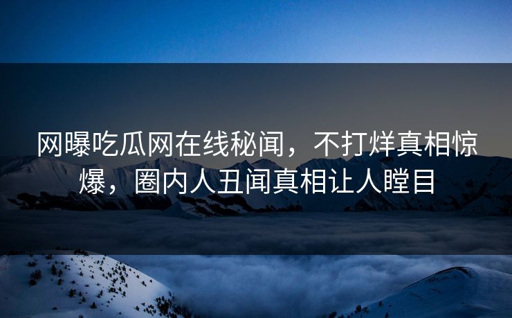 网曝吃瓜网在线秘闻，不打烊真相惊爆，圈内人丑闻真相让人瞠目