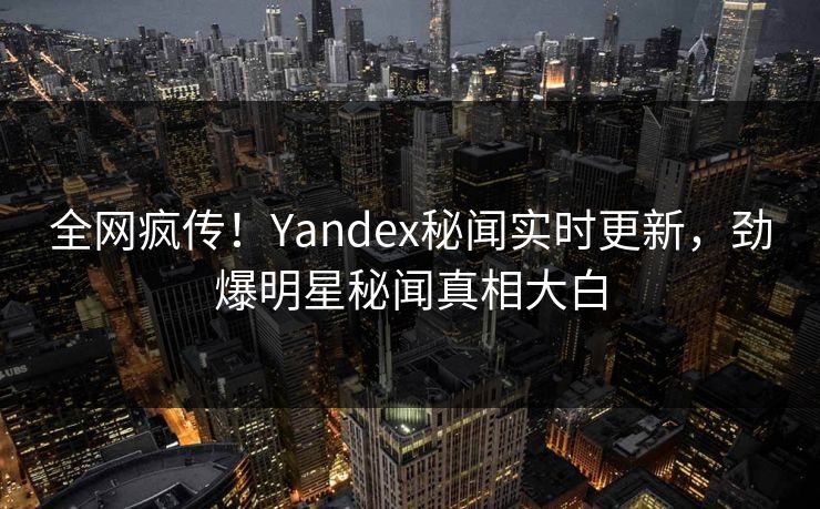 全网疯传！Yandex秘闻实时更新，劲爆明星秘闻真相大白