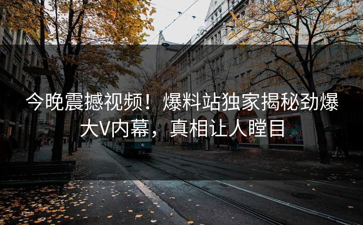 今晚震撼视频！爆料站独家揭秘劲爆大V内幕，真相让人瞠目