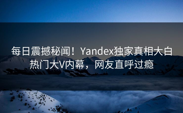 每日震撼秘闻！Yandex独家真相大白热门大V内幕，网友直呼过瘾