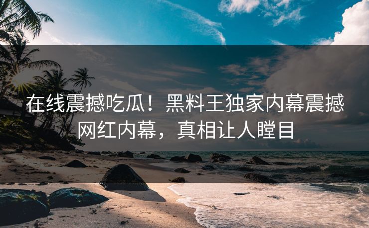 在线震撼吃瓜！黑料王独家内幕震撼网红内幕，真相让人瞠目