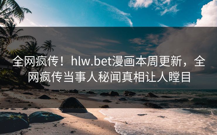 全网疯传！hlw.bet漫画本周更新，全网疯传当事人秘闻真相让人瞠目