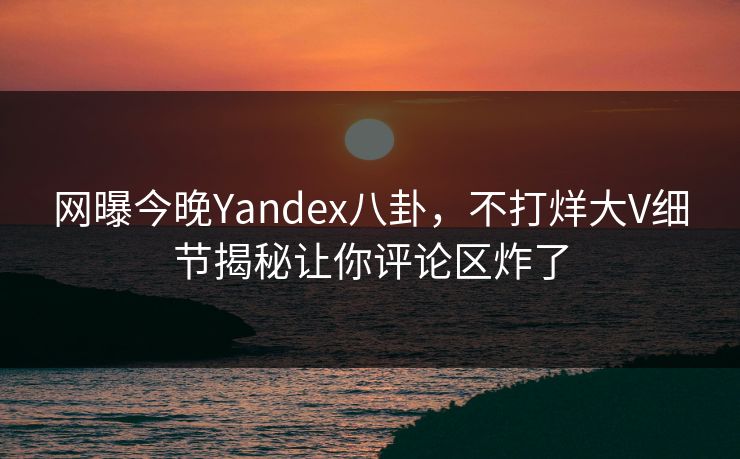 网曝今晚Yandex八卦，不打烊大V细节揭秘让你评论区炸了