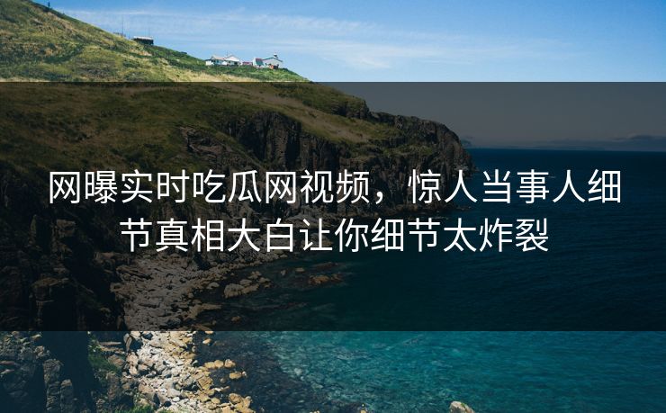 网曝实时吃瓜网视频，惊人当事人细节真相大白让你细节太炸裂