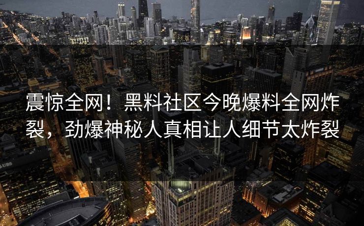 震惊全网！黑料社区今晚爆料全网炸裂，劲爆神秘人真相让人细节太炸裂