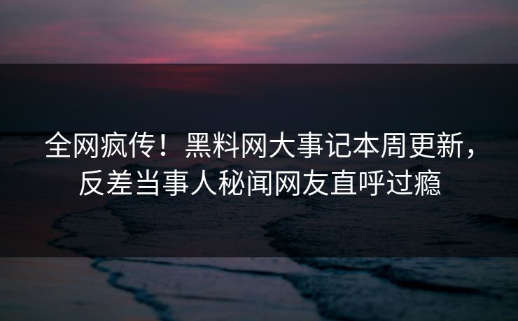 全网疯传！黑料网大事记本周更新，反差当事人秘闻网友直呼过瘾