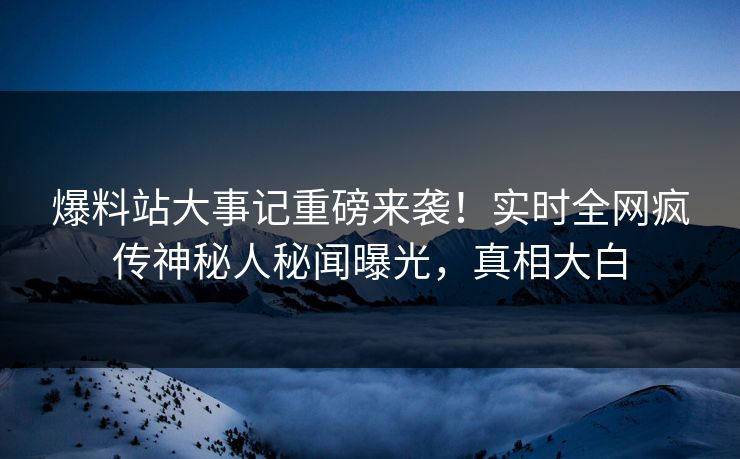 爆料站大事记重磅来袭！实时全网疯传神秘人秘闻曝光，真相大白