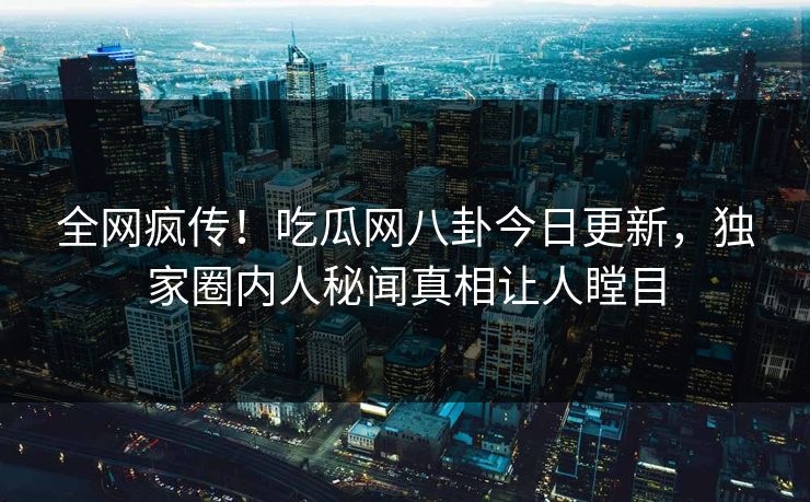 全网疯传!吃瓜网八卦今日更新,独家圈内人秘闻真相让人瞠目