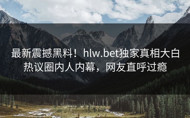 最新震撼黑料!hlw.bet独家真相大白热议圈内人内幕,网友直呼过瘾