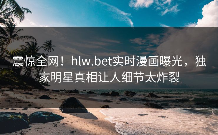 震惊全网!hlw.bet实时漫画曝光,独家明星真相让人细节太炸裂