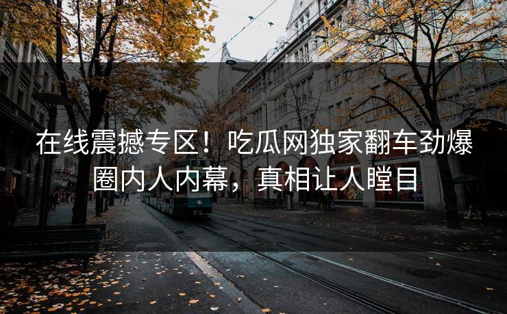 在线震撼专区!吃瓜网独家翻车劲爆圈内人内幕,真相让人瞠目