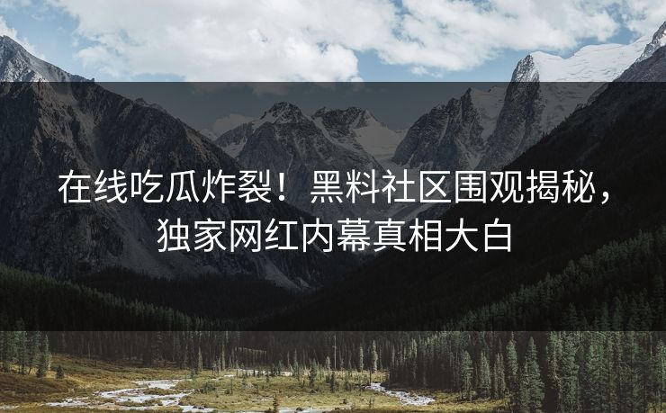 在线吃瓜炸裂!黑料社区围观揭秘,独家网红内幕真相大白