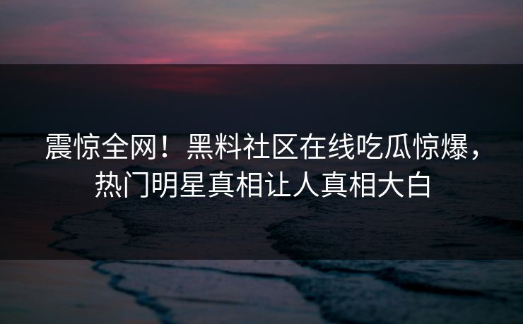 震惊全网!黑料社区在线吃瓜惊爆,热门明星真相让人真相大白