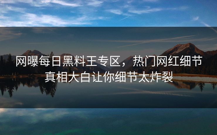 网曝每日黑料王专区,热门网红细节真相大白让你细节太炸裂