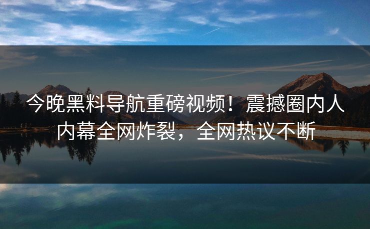 今晚黑料导航重磅视频!震撼圈内人内幕全网炸裂,全网热议不断