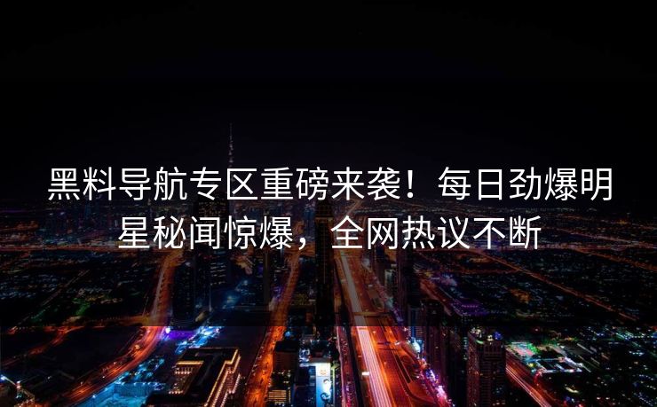 黑料导航专区重磅来袭!每日劲爆明星秘闻惊爆,全网热议不断