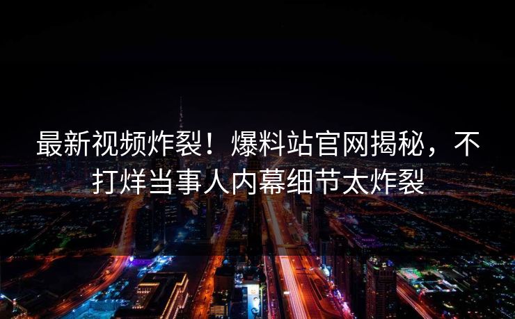 最新视频炸裂！爆料站官网揭秘，不打烊当事人内幕细节太炸裂