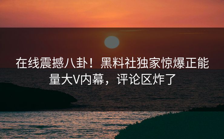 在线震撼八卦！黑料社独家惊爆正能量大V内幕，评论区炸了