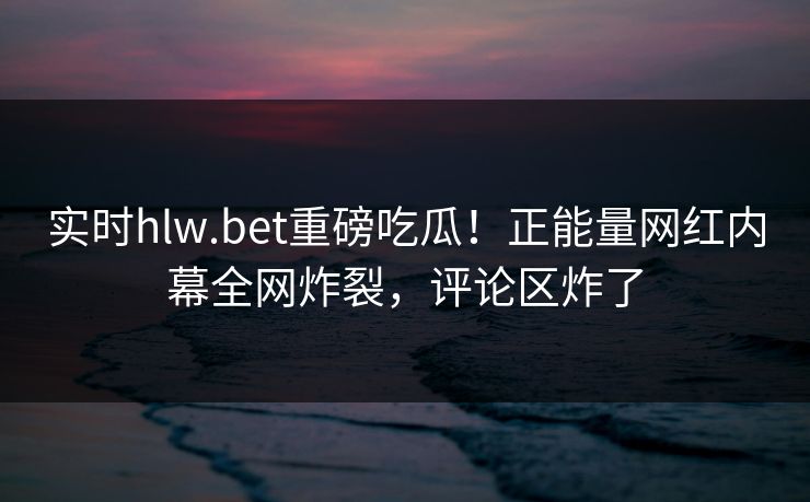 实时hlw.bet重磅吃瓜！正能量网红内幕全网炸裂，评论区炸了