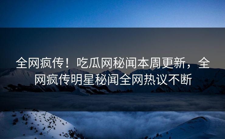 全网疯传！吃瓜网秘闻本周更新，全网疯传明星秘闻全网热议不断