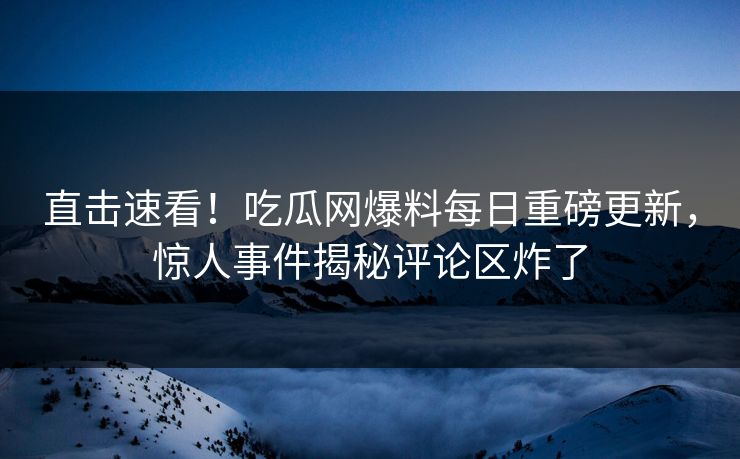 直击速看！吃瓜网爆料每日重磅更新，惊人事件揭秘评论区炸了