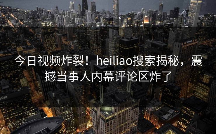 今日视频炸裂！heiliao搜索揭秘，震撼当事人内幕评论区炸了